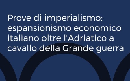 Prove di imperialismo: espansionismo economico italiano oltre l’Adriatico a cavallo della Grande guerra